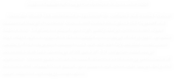 Custom Residential Design For Northern Arizona since 1988

    Alexander Studio has established a reputation for confident and creative Custom Residential Design in Northern Arizona with homes throughout the Flagstaff and Sedona area.  Emphasis is placed upon high quality design solutions with styles that reflect and correspond to the immediate surroundings of the project, sensitive handling of the integration between home and site with fully detailed construction documents that take advantage of 25 years of  3-D computer-aided design experience.  Current goals include increased attention on the energy performance of the home with renewed focus placed upon passive and active solar design along with water collection and energy conservation. 